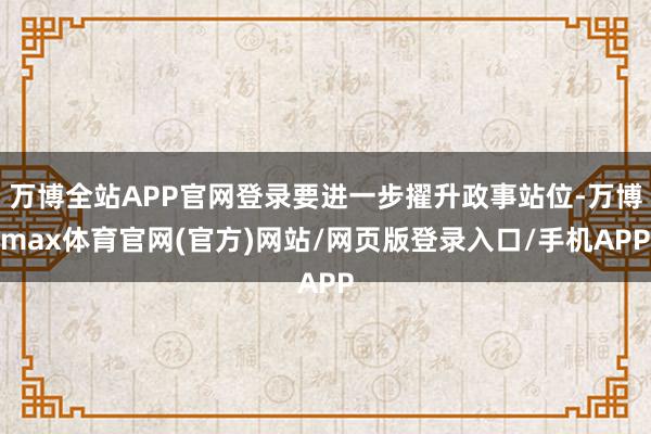 万博全站APP官网登录要进一步擢升政事站位-万博max体育官网(官方)网站/网页版登录入口/手机APP