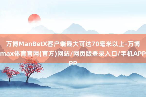 万博ManBetX客户端最大可达70毫米以上-万博max体育官网(官方)网站/网页版登录入口/手机APP