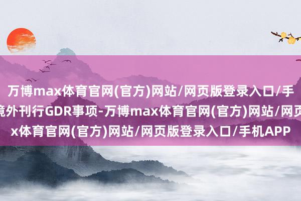 万博max体育官网(官方)网站/网页版登录入口/手机APP 决定拒绝本次境外刊行GDR事项-万博max体育官网(官方)网站/网页版登录入口/手机APP