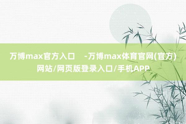 万博max官方入口    -万博max体育官网(官方)网站/网页版登录入口/手机APP