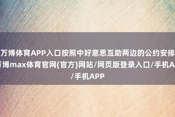 万博体育APP入口按照中好意思互助两边的公约安排-万博max体育官网(官方)网站/网页版登录入口/手机APP