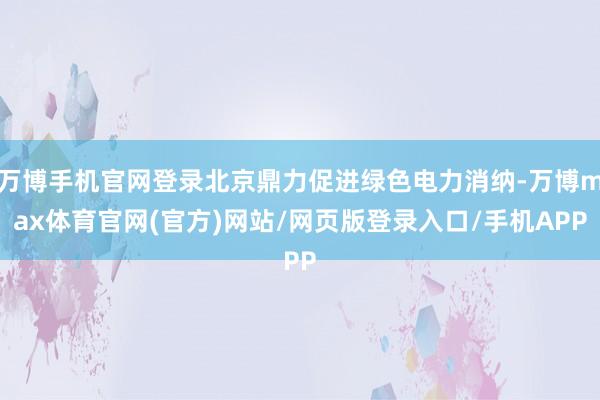 万博手机官网登录北京鼎力促进绿色电力消纳-万博max体育官网(官方)网站/网页版登录入口/手机APP