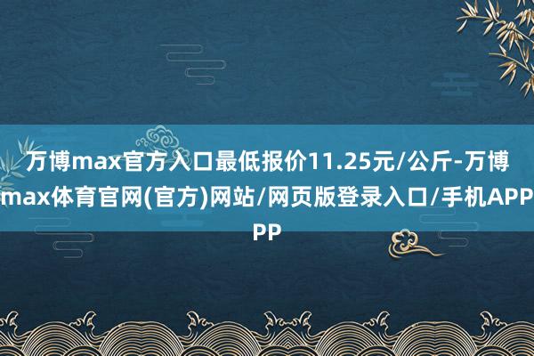 万博max官方入口最低报价11.25元/公斤-万博max体育官网(官方)网站/网页版登录入口/手机APP