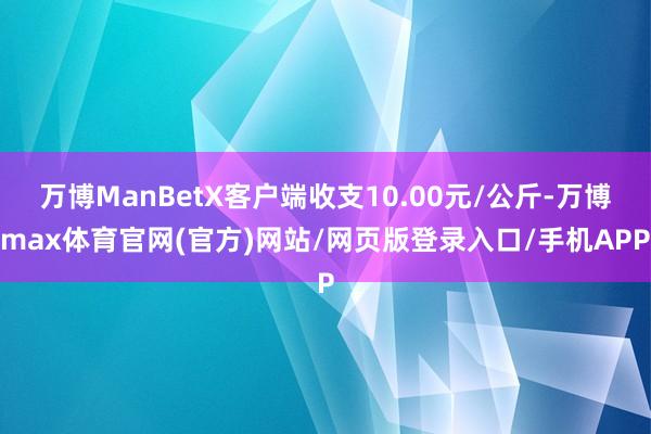 万博ManBetX客户端收支10.00元/公斤-万博max体育官网(官方)网站/网页版登录入口/手机APP