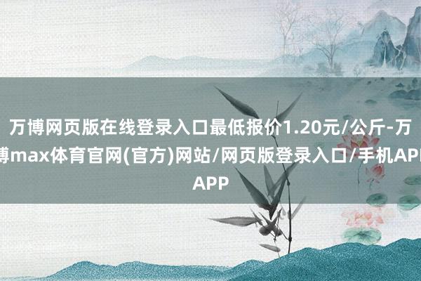 万博网页版在线登录入口最低报价1.20元/公斤-万博max体育官网(官方)网站/网页版登录入口/手机APP