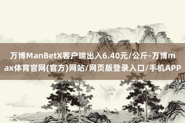 万博ManBetX客户端出入6.40元/公斤-万博max体育官网(官方)网站/网页版登录入口/手机APP