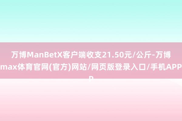 万博ManBetX客户端收支21.50元/公斤-万博max体育官网(官方)网站/网页版登录入口/手机APP