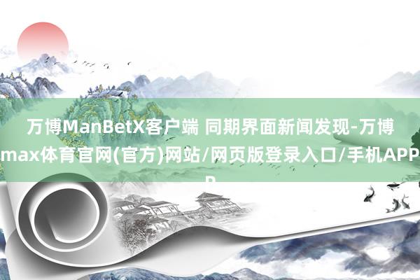 万博ManBetX客户端 　　同期界面新闻发现-万博max体育官网(官方)网站/网页版登录入口/手机APP