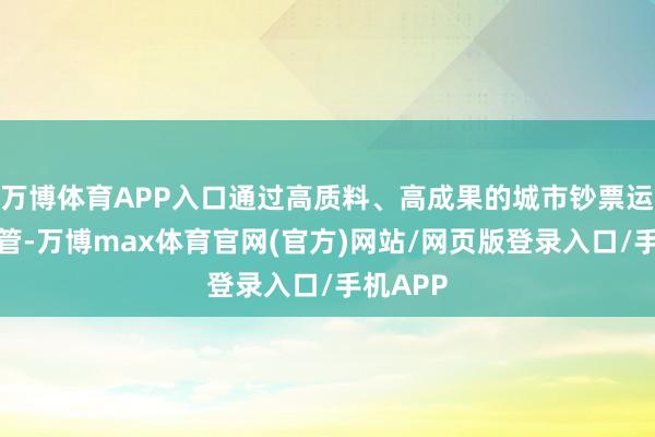 万博体育APP入口通过高质料、高成果的城市钞票运营和经管-万博max体育官网(官方)网站/网页版登录入口/手机APP