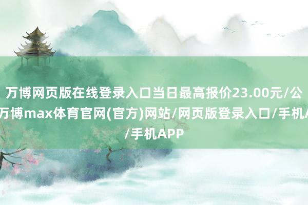 万博网页版在线登录入口当日最高报价23.00元/公斤-万博max体育官网(官方)网站/网页版登录入口/手机APP