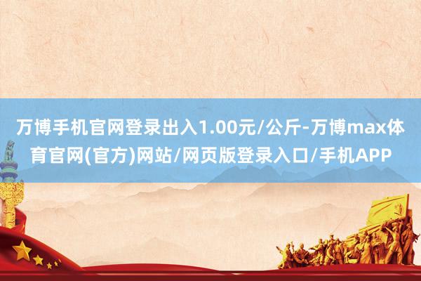 万博手机官网登录出入1.00元/公斤-万博max体育官网(官方)网站/网页版登录入口/手机APP