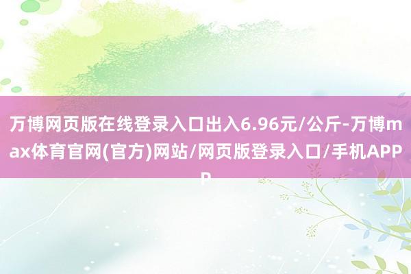 万博网页版在线登录入口出入6.96元/公斤-万博max体育官网(官方)网站/网页版登录入口/手机APP