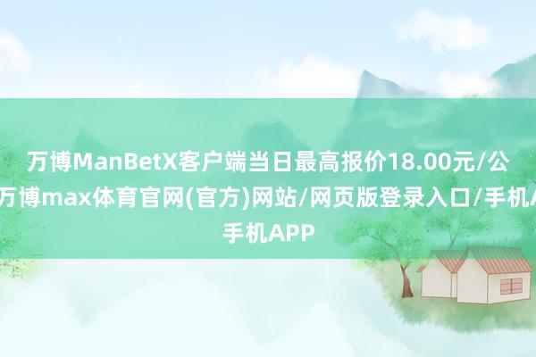 万博ManBetX客户端当日最高报价18.00元/公斤-万博max体育官网(官方)网站/网页版登录入口/手机APP