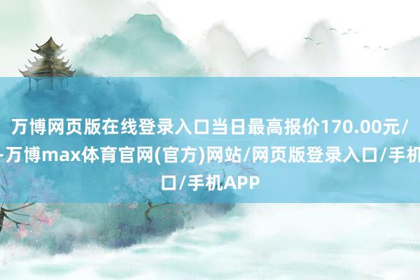 万博网页版在线登录入口当日最高报价170.00元/公斤-万博max体育官网(官方)网站/网页版登录入口/手机APP