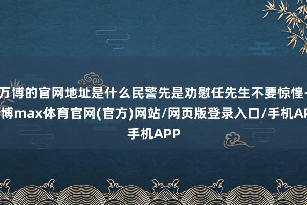 万博的官网地址是什么民警先是劝慰任先生不要惊惶-万博max体育官网(官方)网站/网页版登录入口/手机APP