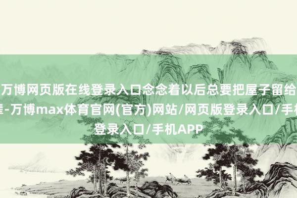 万博网页版在线登录入口念念着以后总要把屋子留给小一辈-万博max体育官网(官方)网站/网页版登录入口/手机APP