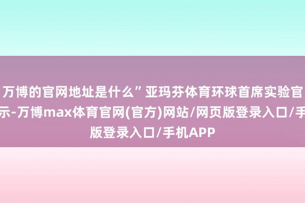 万博的官网地址是什么”亚玛芬体育环球首席实验官郑捷暗示-万博max体育官网(官方)网站/网页版登录入口/手机APP