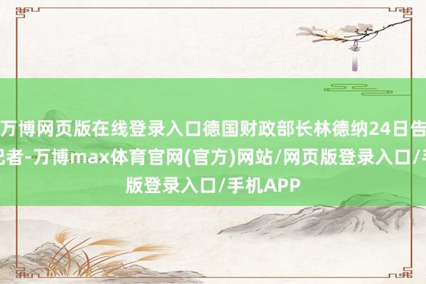 万博网页版在线登录入口德国财政部长林德纳24日告诉媒体记者-万博max体育官网(官方)网站/网页版登录入口/手机APP