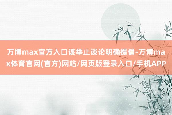 万博max官方入口　　该举止谈论明确提倡-万博max体育官网(官方)网站/网页版登录入口/手机APP