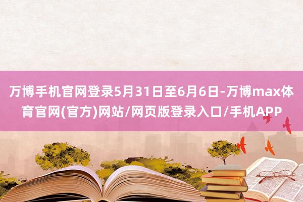 万博手机官网登录5月31日至6月6日-万博max体育官网(官方)网站/网页版登录入口/手机APP