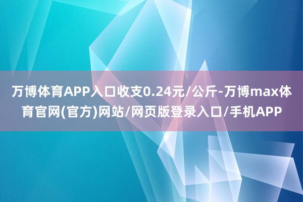 万博体育APP入口收支0.24元/公斤-万博max体育官网(官方)网站/网页版登录入口/手机APP