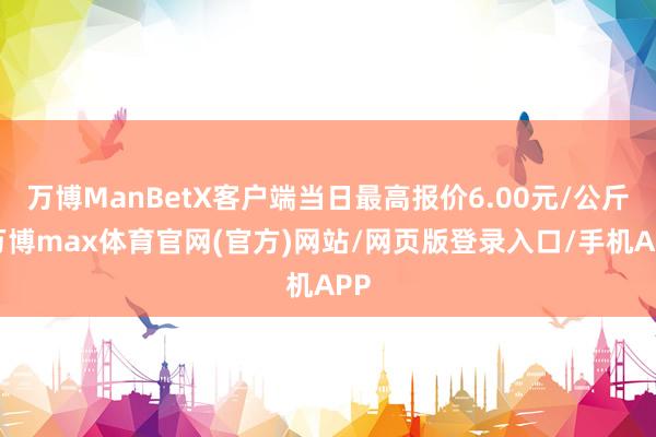 万博ManBetX客户端当日最高报价6.00元/公斤-万博max体育官网(官方)网站/网页版登录入口/手机APP