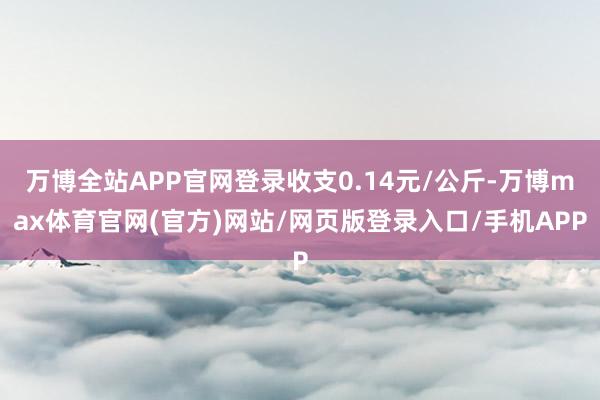 万博全站APP官网登录收支0.14元/公斤-万博max体育官网(官方)网站/网页版登录入口/手机APP