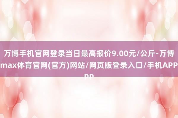 万博手机官网登录当日最高报价9.00元/公斤-万博max体育官网(官方)网站/网页版登录入口/手机APP