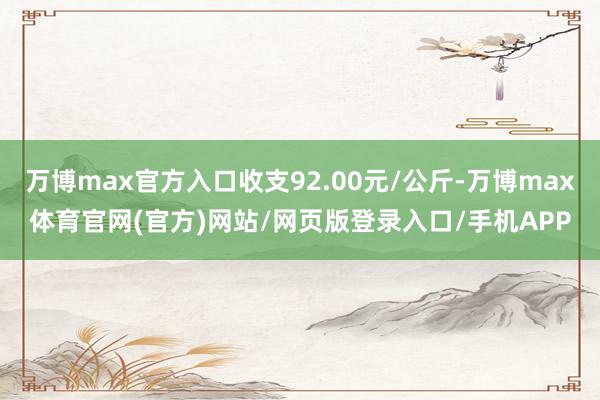 万博max官方入口收支92.00元/公斤-万博max体育官网(官方)网站/网页版登录入口/手机APP