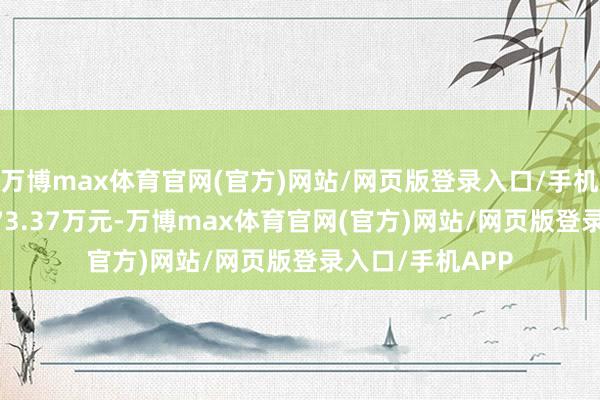 万博max体育官网(官方)网站/网页版登录入口/手机APP 卖出金额73.37万元-万博max体育官网(官方)网站/网页版登录入口/手机APP