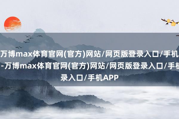 万博max体育官网(官方)网站/网页版登录入口/手机APP  -万博max体育官网(官方)网站/网页版登录入口/手机APP