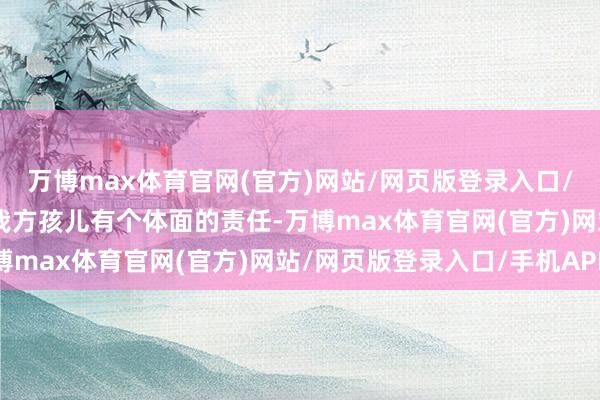 万博max体育官网(官方)网站/网页版登录入口/手机APP 谁不念念让我方孩儿有个体面的责任-万博max体育官网(官方)网站/网页版登录入口/手机APP