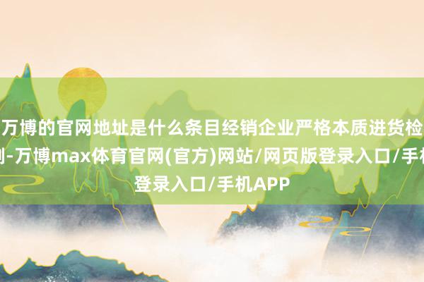 万博的官网地址是什么条目经销企业严格本质进货检查轨制-万博max体育官网(官方)网站/网页版登录入口/手机APP