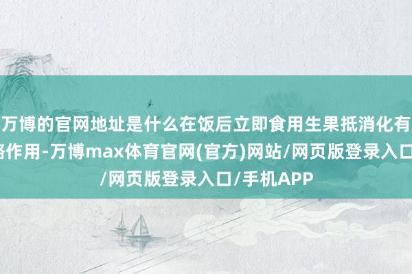 万博的官网地址是什么在饭后立即食用生果抵消化有一定的侵略作用-万博max体育官网(官方)网站/网页版登录入口/手机APP