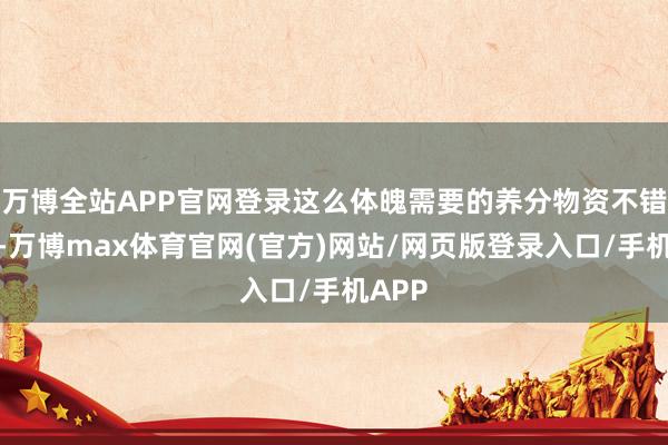 万博全站APP官网登录这么体魄需要的养分物资不错得回-万博max体育官网(官方)网站/网页版登录入口/手机APP