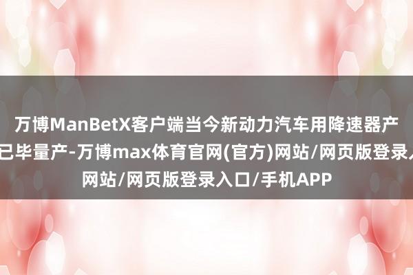 万博ManBetX客户端当今新动力汽车用降速器产物部分零件已已毕量产-万博max体育官网(官方)网站/网页版登录入口/手机APP