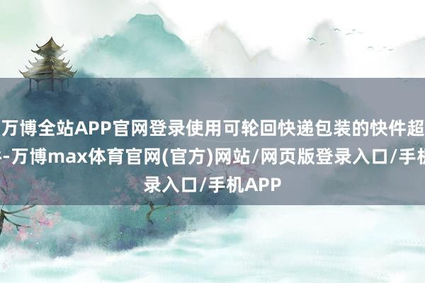 万博全站APP官网登录使用可轮回快递包装的快件超2亿件-万博max体育官网(官方)网站/网页版登录入口/手机APP