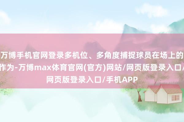 万博手机官网登录多机位、多角度捕捉球员在场上的每个微弱作为-万博max体育官网(官方)网站/网页版登录入口/手机APP