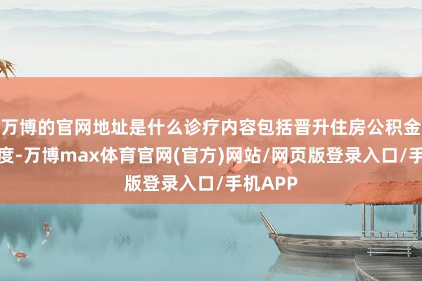 万博的官网地址是什么诊疗内容包括晋升住房公积金贷款额度-万博max体育官网(官方)网站/网页版登录入口/手机APP