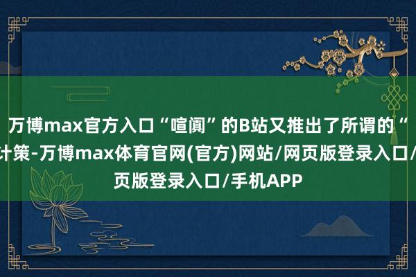 万博max官方入口“喧阗”的B站又推出了所谓的“掀开环”计策-万博max体育官网(官方)网站/网页版登录入口/手机APP