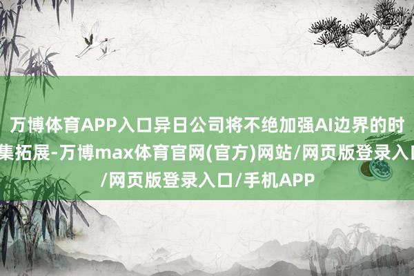 万博体育APP入口异日公司将不绝加强AI边界的时期布局和市集拓展-万博max体育官网(官方)网站/网页版登录入口/手机APP