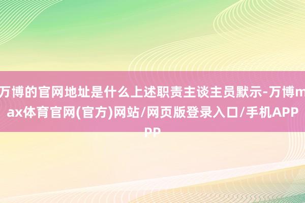 万博的官网地址是什么上述职责主谈主员默示-万博max体育官网(官方)网站/网页版登录入口/手机APP