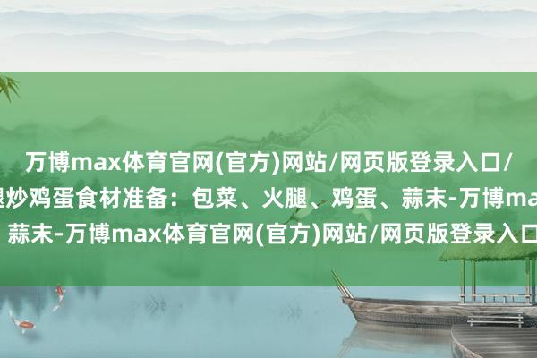 万博max体育官网(官方)网站/网页版登录入口/手机APP 二、包菜火腿炒鸡蛋食材准备：包菜、火腿、鸡蛋、蒜末-万博max体育官网(官方)网站/网页版登录入口/手机APP