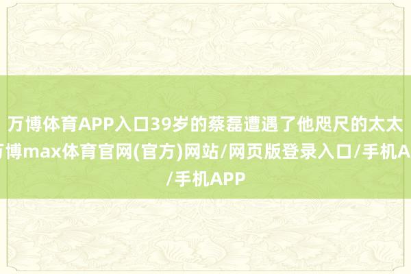 万博体育APP入口39岁的蔡磊遭遇了他咫尺的太太-万博max体育官网(官方)网站/网页版登录入口/手机APP