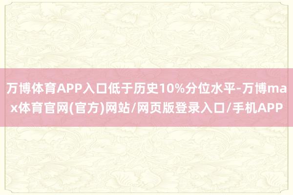 万博体育APP入口低于历史10%分位水平-万博max体育官网(官方)网站/网页版登录入口/手机APP