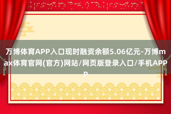 万博体育APP入口现时融资余额5.06亿元-万博max体育官网(官方)网站/网页版登录入口/手机APP