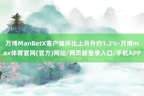 万博ManBetX客户端环比上月升约1.2%-万博max体育官网(官方)网站/网页版登录入口/手机APP