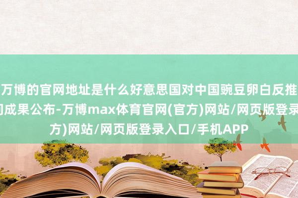 万博的官网地址是什么好意思国对中国豌豆卵白反推销、反补贴访问成果公布-万博max体育官网(官方)网站/网页版登录入口/手机APP