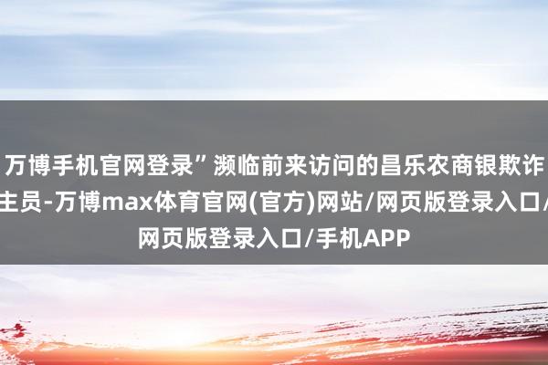 万博手机官网登录”濒临前来访问的昌乐农商银欺诈命主说念主员-万博max体育官网(官方)网站/网页版登录入口/手机APP