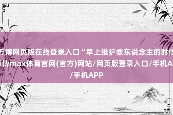 万博网页版在线登录入口“早上维护救东说念主的时候-万博max体育官网(官方)网站/网页版登录入口/手机APP